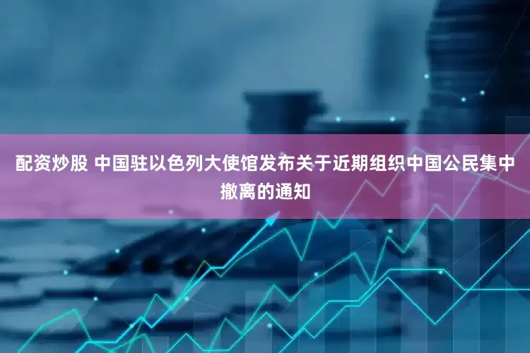 配资炒股 中国驻以色列大使馆发布关于近期组织中国公民集中撤离的通知