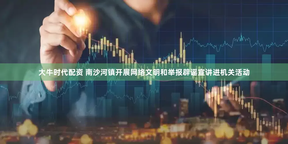 大牛时代配资 南沙河镇开展网络文明和举报辟谣宣讲进机关活动