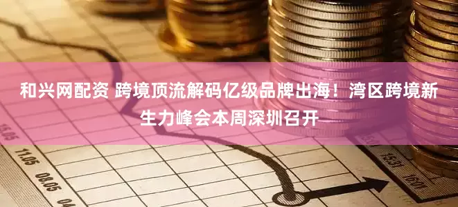 和兴网配资 跨境顶流解码亿级品牌出海！湾区跨境新生力峰会本周深圳召开