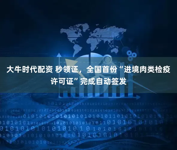 大牛时代配资 秒领证，全国首份“进境肉类检疫许可证”完成自动签发