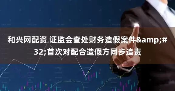 和兴网配资 证监会查处财务造假案件&#32;首次对配合造假方同步追责