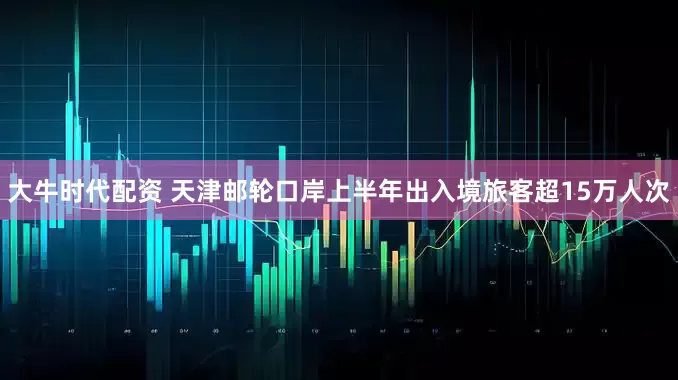 大牛时代配资 天津邮轮口岸上半年出入境旅客超15万人次