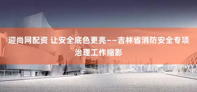 迎尚网配资 让安全底色更亮——吉林省消防安全专项治理工作缩影