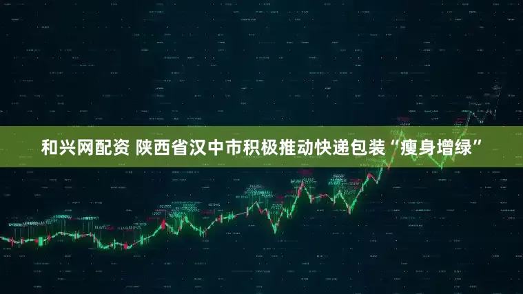 和兴网配资 陕西省汉中市积极推动快递包装“瘦身增绿”