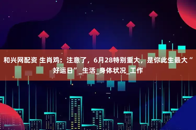 和兴网配资 生肖鸡：注意了，6月28特别重大，是你此生最大“好运日”_生活_身体状况_工作