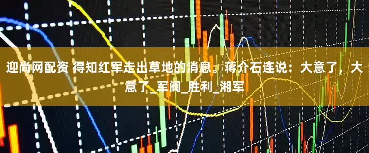 迎尚网配资 得知红军走出草地的消息。蒋介石连说：大意了，大意了_军阀_胜利_湘军