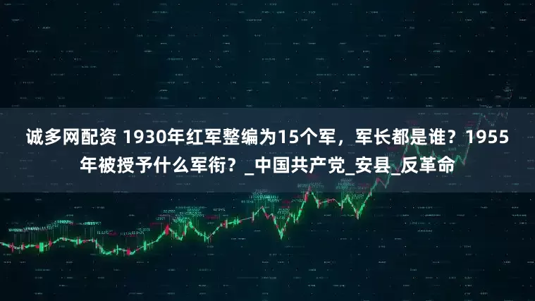 诚多网配资 1930年红军整编为15个军，军长都是谁？1955年被授予什么军衔？_中国共产党_安县_反革命
