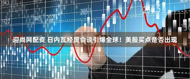 迎尚网配资 日内瓦经贸会谈引爆全球！美股买点是否出现