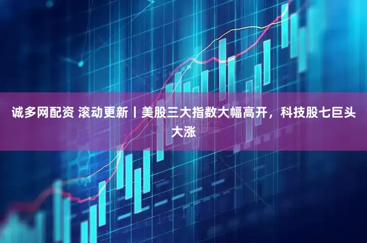 诚多网配资 滚动更新丨美股三大指数大幅高开，科技股七巨头大涨