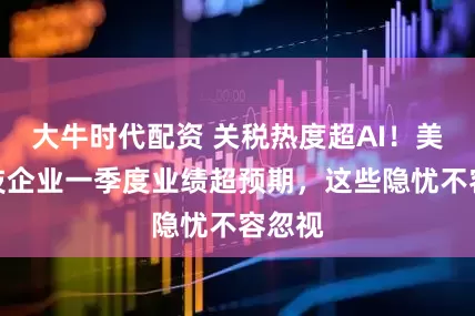 大牛时代配资 关税热度超AI！美国科技企业一季度业绩超预期，这些隐忧不容忽视
