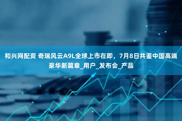 和兴网配资 奇瑞风云A9L全球上市在即，7月8日共鉴中国高端豪华新篇章_用户_发布会_产品