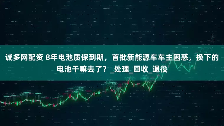 诚多网配资 8年电池质保到期，首批新能源车车主困惑，换下的电池干嘛去了？_处理_回收_退役