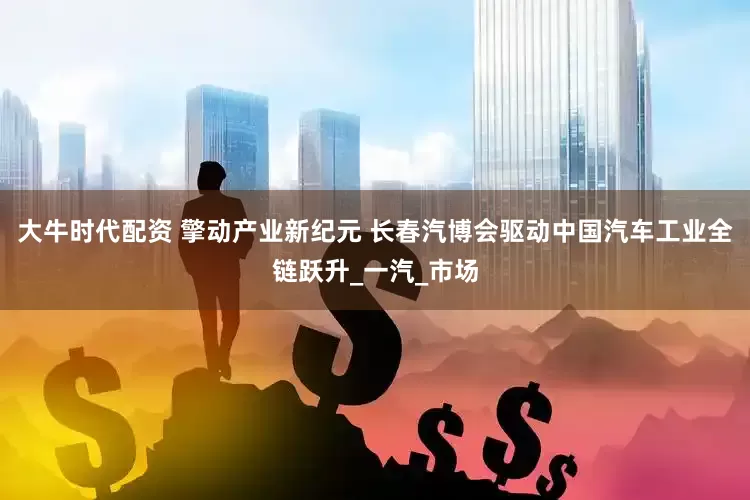 大牛时代配资 擎动产业新纪元 长春汽博会驱动中国汽车工业全链跃升_一汽_市场