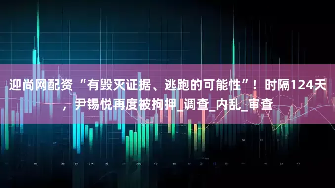 迎尚网配资 “有毁灭证据、逃跑的可能性”！时隔124天，尹锡悦再度被拘押_调查_内乱_审查