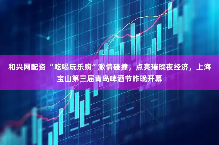 和兴网配资 “吃喝玩乐购”激情碰撞，点亮璀璨夜经济，上海宝山第三届青岛啤酒节昨晚开幕