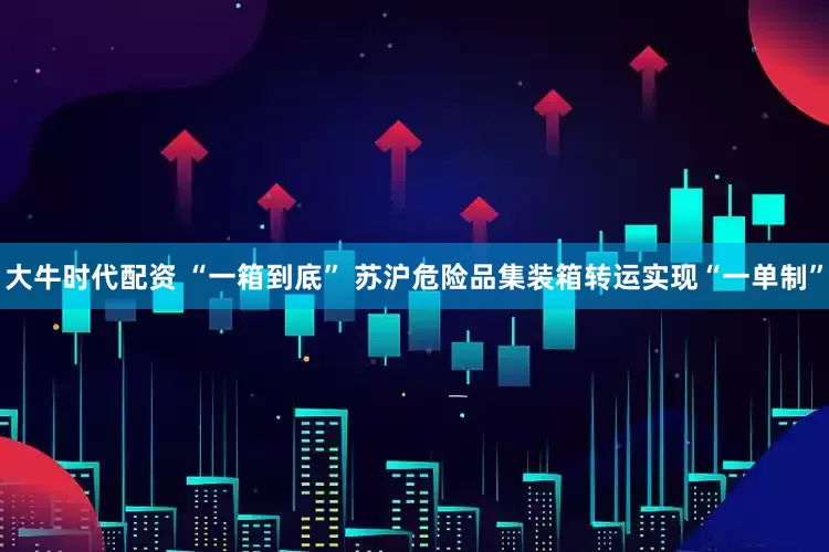 大牛时代配资 “一箱到底” 苏沪危险品集装箱转运实现“一单制”