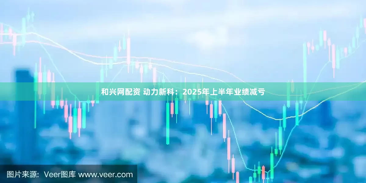 和兴网配资 动力新科：2025年上半年业绩减亏