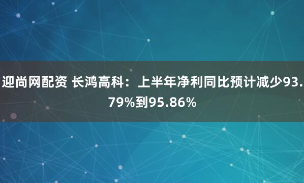 迎尚网配资 长鸿高科：上半年净利同比预计减少93.79%到95.86%