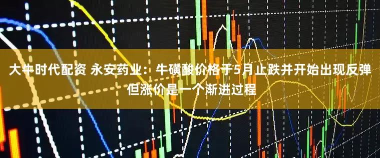 大牛时代配资 永安药业：牛磺酸价格于5月止跌并开始出现反弹 但涨价是一个渐进过程