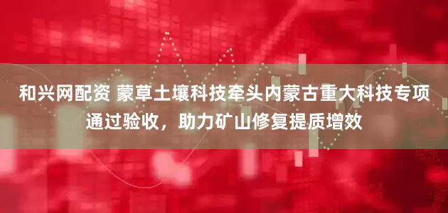 和兴网配资 蒙草土壤科技牵头内蒙古重大科技专项通过验收，助力矿山修复提质增效
