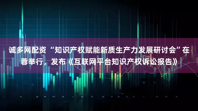 诚多网配资 “知识产权赋能新质生产力发展研讨会”在蓉举行，发布《互联网平台知识产权诉讼报告》