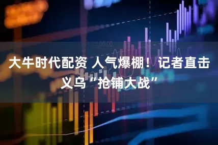 大牛时代配资 人气爆棚！记者直击义乌“抢铺大战”
