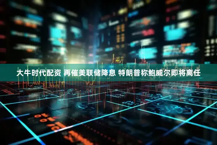 大牛时代配资 再催美联储降息 特朗普称鲍威尔即将离任