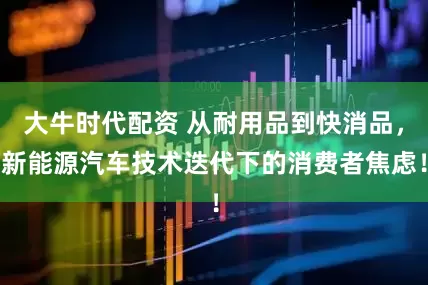 大牛时代配资 从耐用品到快消品，新能源汽车技术迭代下的消费者焦虑！