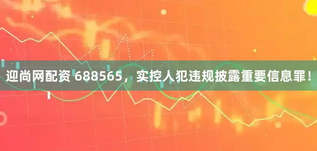 迎尚网配资 688565，实控人犯违规披露重要信息罪！