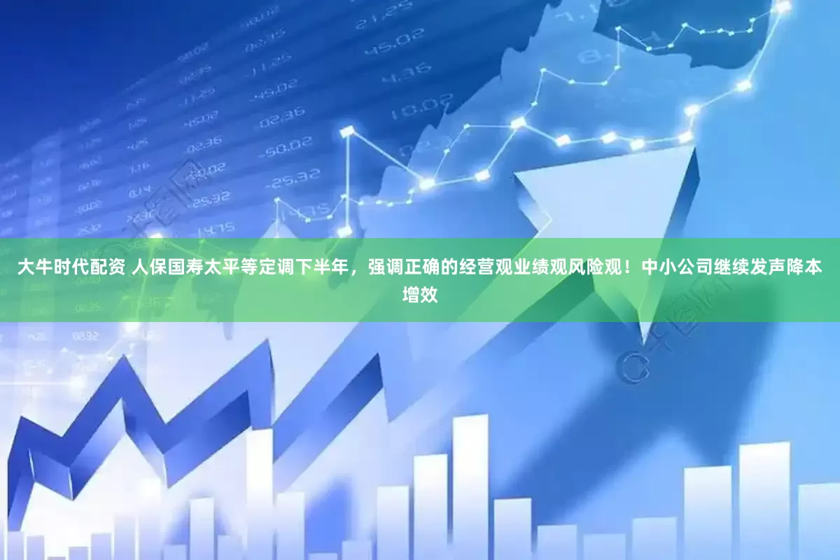 大牛时代配资 人保国寿太平等定调下半年，强调正确的经营观业绩观风险观！中小公司继续发声降本增效