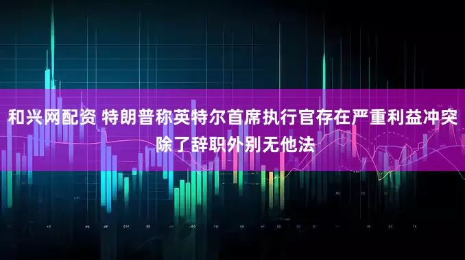 和兴网配资 特朗普称英特尔首席执行官存在严重利益冲突 除了辞职外别无他法