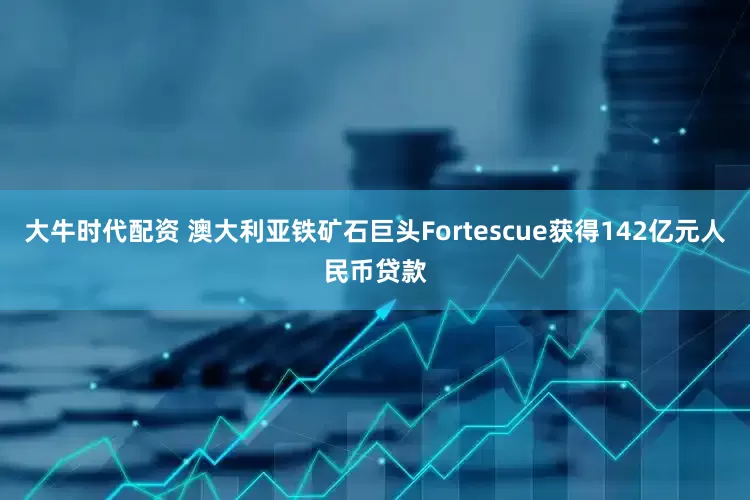 大牛时代配资 澳大利亚铁矿石巨头Fortescue获得142亿元人民币贷款