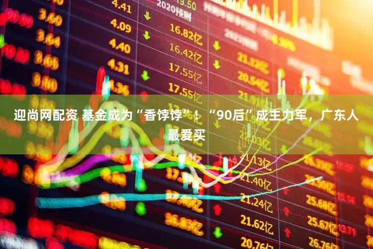 迎尚网配资 基金成为“香饽饽”！“90后”成主力军，广东人最爱买