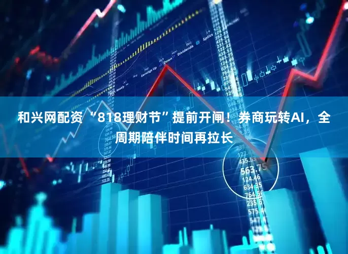 和兴网配资 “818理财节”提前开闸！券商玩转AI，全周期陪伴时间再拉长