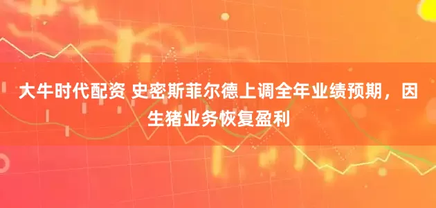 大牛时代配资 史密斯菲尔德上调全年业绩预期，因生猪业务恢复盈利