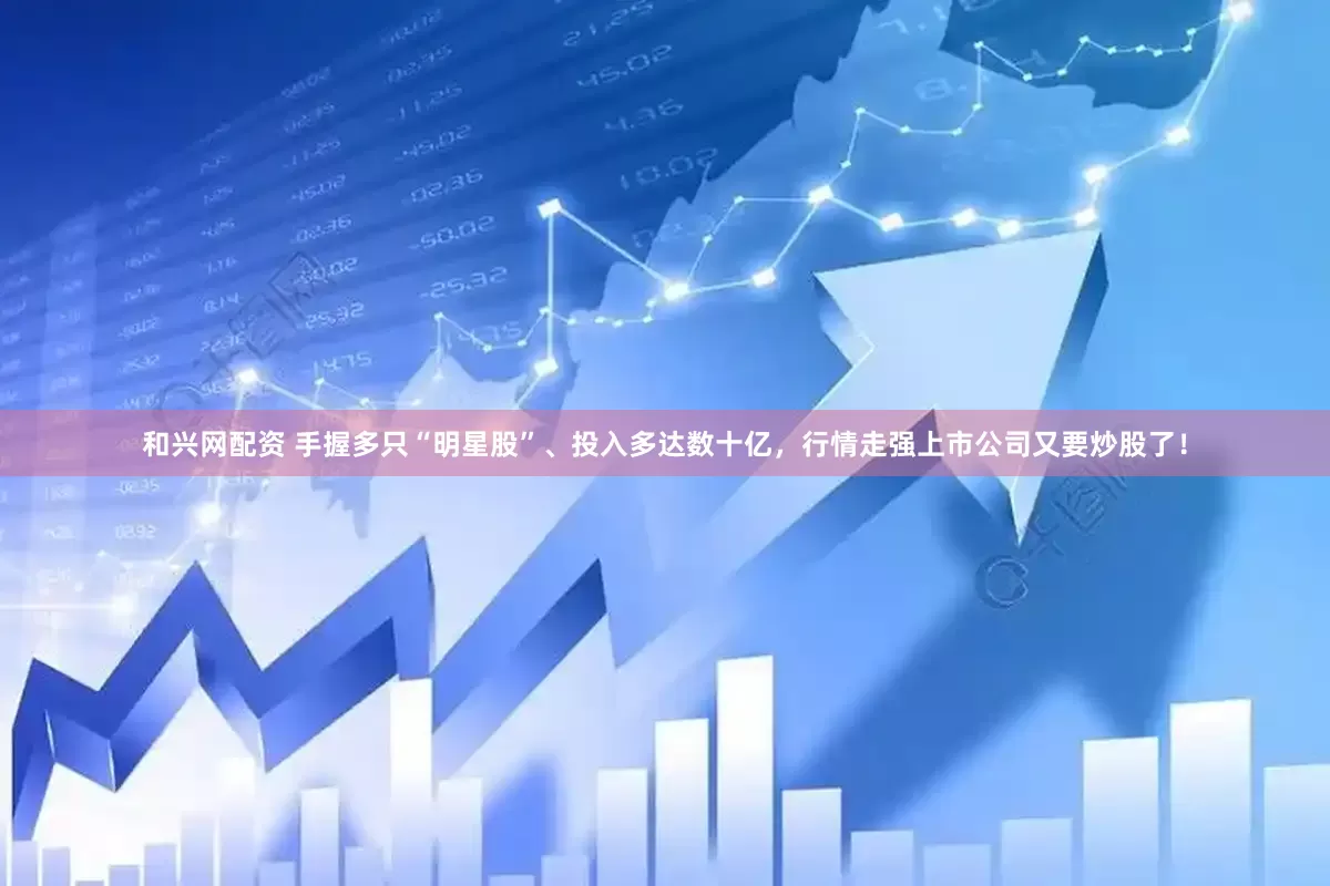 和兴网配资 手握多只“明星股”、投入多达数十亿，行情走强上市公司又要炒股了！