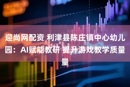 迎尚网配资 利津县陈庄镇中心幼儿园:AI赋能教研 提升游戏教学质量
