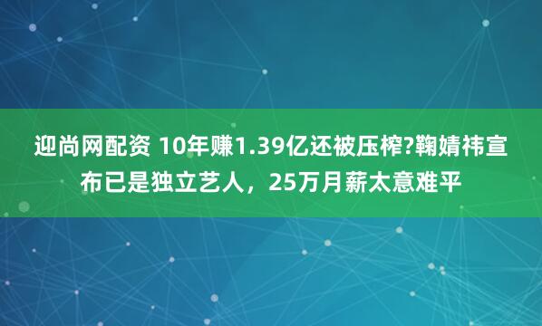 迎尚网配资 10年赚1.39亿还被压榨?鞠婧祎宣布已是独立艺人，25万月薪太意难平