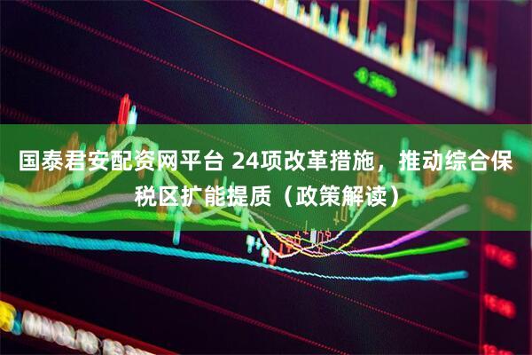 国泰君安配资网平台 24项改革措施，推动综合保税区扩能提质（政策解读）