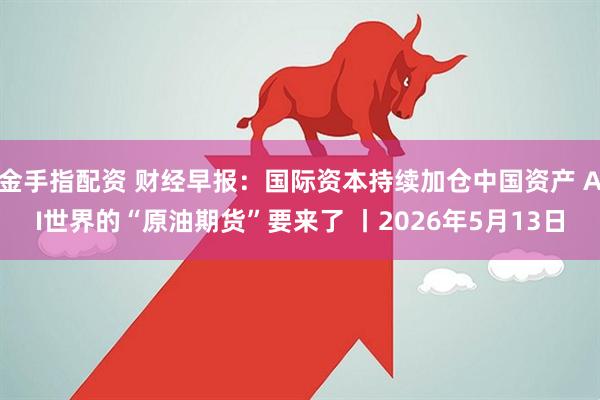 金手指配资 财经早报：国际资本持续加仓中国资产 AI世界的“原油期货”要来了 丨2026年5月13日
